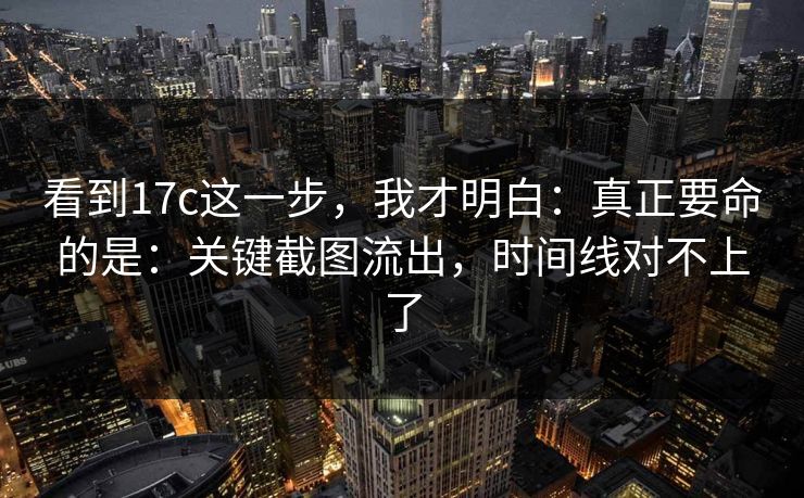 看到17c这一步，我才明白：真正要命的是：关键截图流出，时间线对不上了  第1张