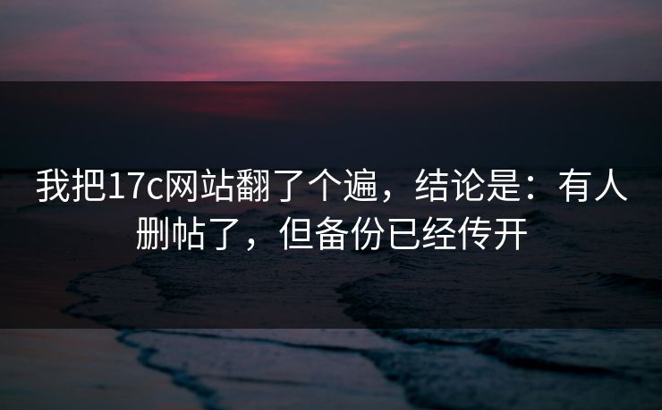 我把17c网站翻了个遍，结论是：有人删帖了，但备份已经传开  第1张