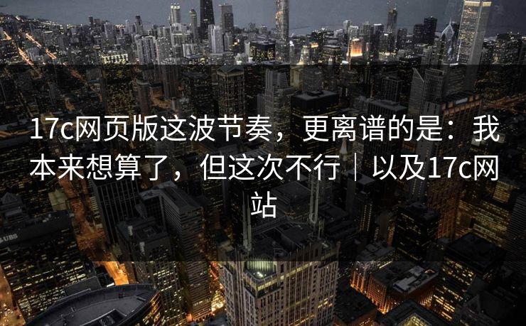 17c网页版这波节奏，更离谱的是：我本来想算了，但这次不行｜以及17c网站  第1张