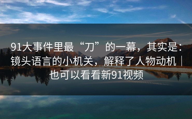 91大事件里最“刀”的一幕，其实是：镜头语言的小机关，解释了人物动机｜也可以看看新91视频  第1张