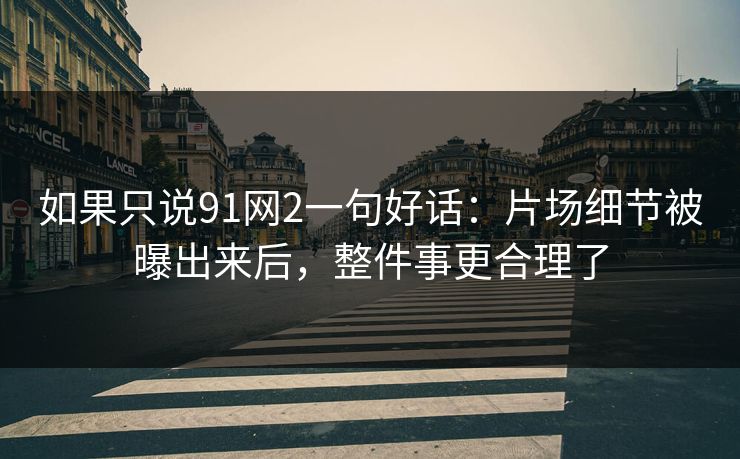 如果只说91网2一句好话：片场细节被曝出来后，整件事更合理了  第1张