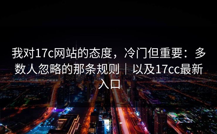 我对17c网站的态度，冷门但重要：多数人忽略的那条规则｜以及17cc最新入口  第1张