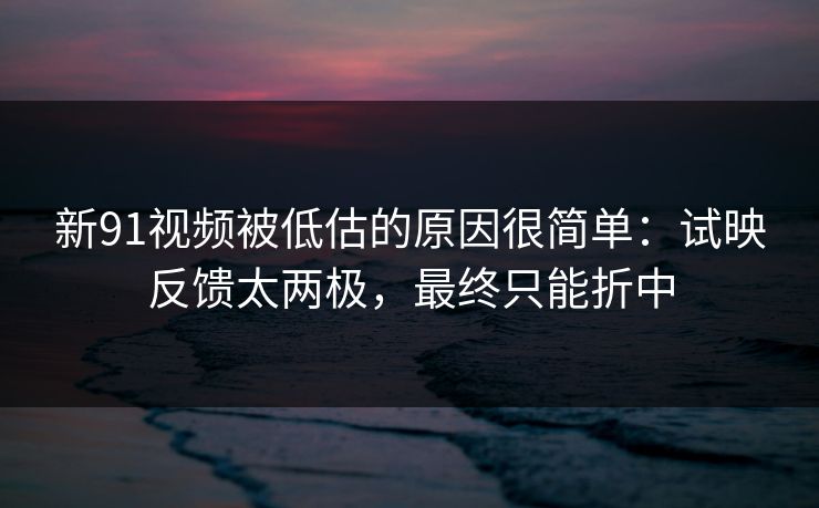 新91视频被低估的原因很简单：试映反馈太两极，最终只能折中  第1张