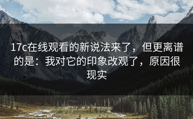 17c在线观看的新说法来了，但更离谱的是：我对它的印象改观了，原因很现实  第1张