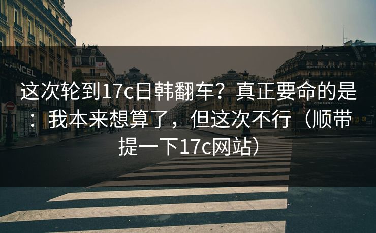 这次轮到17c日韩翻车？真正要命的是：我本来想算了，但这次不行（顺带提一下17c网站）  第1张