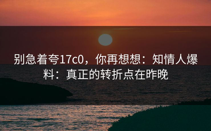 别急着夸17c0，你再想想：知情人爆料：真正的转折点在昨晚  第1张