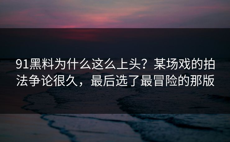 91黑料为什么这么上头？某场戏的拍法争论很久，最后选了最冒险的那版  第1张
