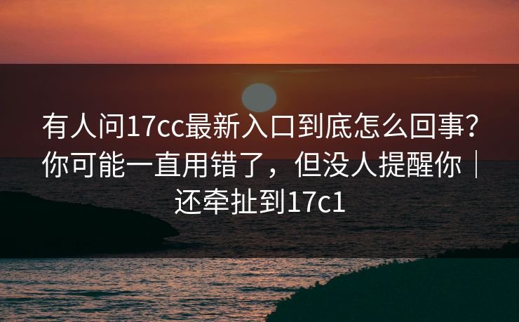 有人问17cc最新入口到底怎么回事？你可能一直用错了，但没人提醒你｜还牵扯到17c1  第1张