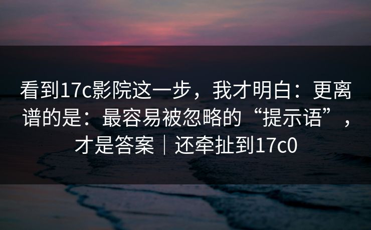 看到17c影院这一步，我才明白：更离谱的是：最容易被忽略的“提示语”，才是答案｜还牵扯到17c0  第1张