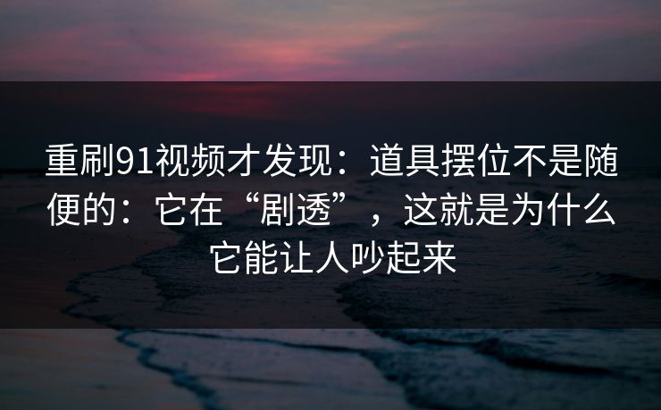 重刷91视频才发现：道具摆位不是随便的：它在“剧透”，这就是为什么它能让人吵起来