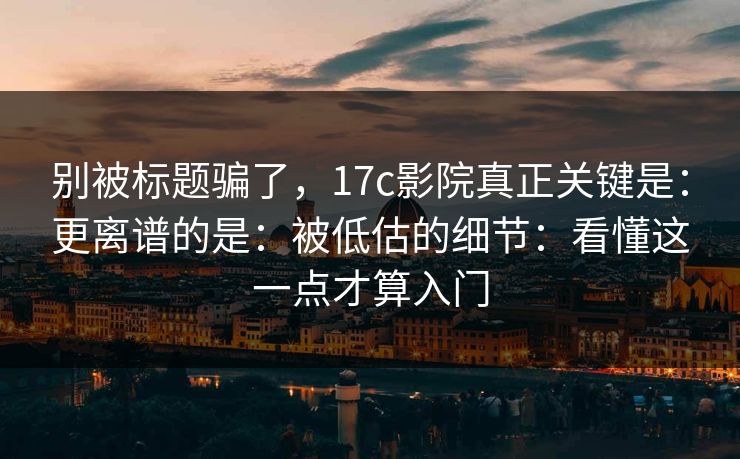 别被标题骗了，17c影院真正关键是：更离谱的是：被低估的细节：看懂这一点才算入门