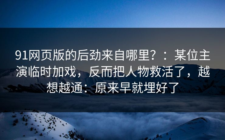 91网页版的后劲来自哪里？：某位主演临时加戏，反而把人物救活了，越想越通：原来早就埋好了