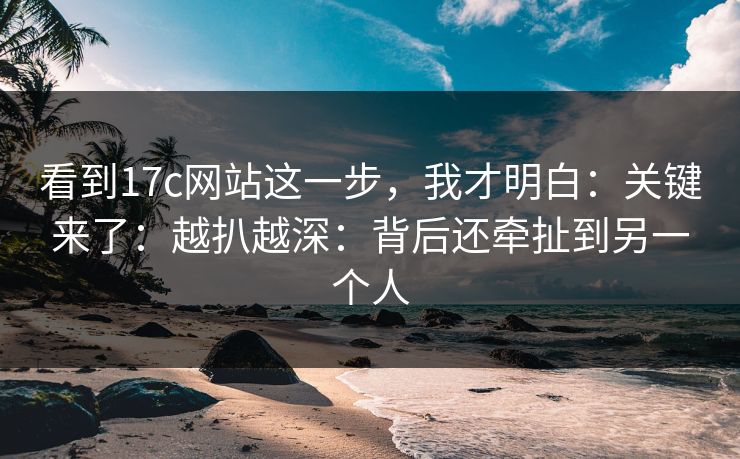看到17c网站这一步，我才明白：关键来了：越扒越深：背后还牵扯到另一个人