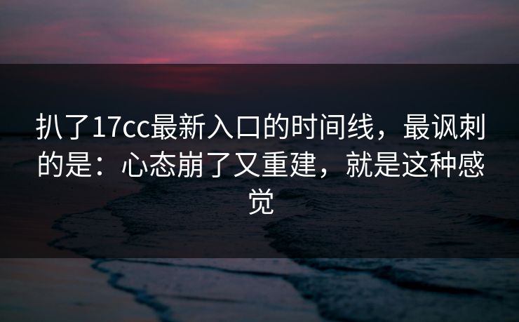 扒了17cc最新入口的时间线，最讽刺的是：心态崩了又重建，就是这种感觉