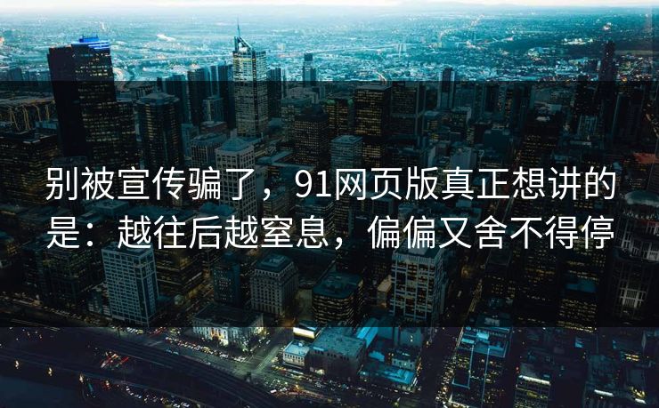 别被宣传骗了，91网页版真正想讲的是：越往后越窒息，偏偏又舍不得停
