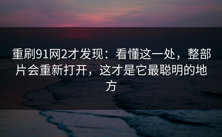 重刷91网2才发现：看懂这一处，整部片会重新打开，这才是它最聪明的地方