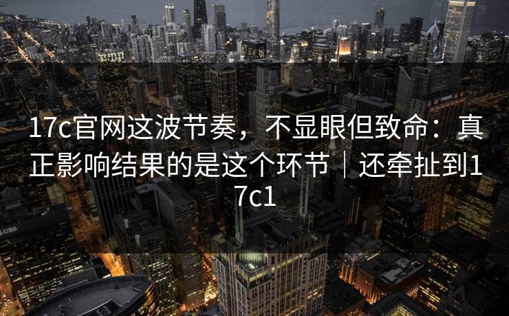 17c官网这波节奏，不显眼但致命：真正影响结果的是这个环节｜还牵扯到17c1