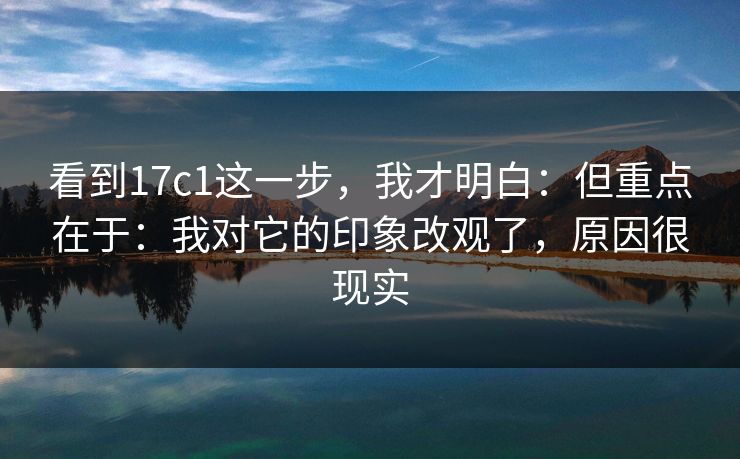 看到17c1这一步，我才明白：但重点在于：我对它的印象改观了，原因很现实  第1张