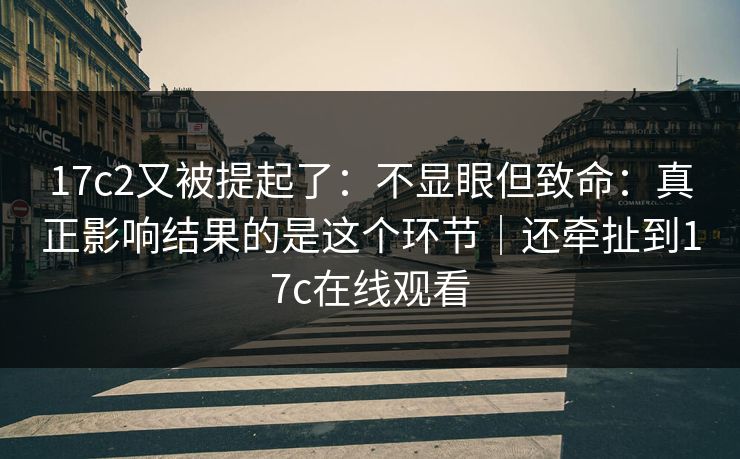 17c2又被提起了：不显眼但致命：真正影响结果的是这个环节｜还牵扯到17c在线观看