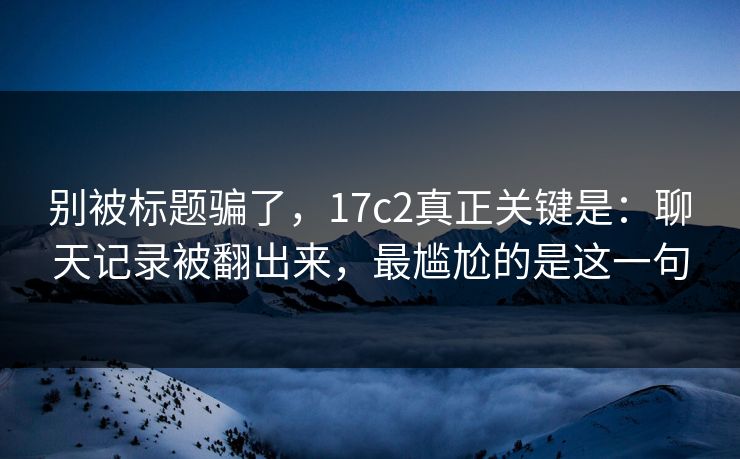 别被标题骗了，17c2真正关键是：聊天记录被翻出来，最尴尬的是这一句