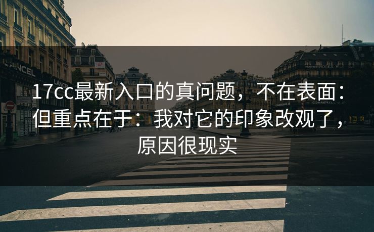 17cc最新入口的真问题，不在表面：但重点在于：我对它的印象改观了，原因很现实
