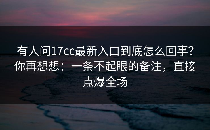 有人问17cc最新入口到底怎么回事？你再想想：一条不起眼的备注，直接点爆全场
