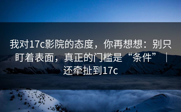 我对17c影院的态度，你再想想：别只盯着表面，真正的门槛是“条件”｜还牵扯到17c