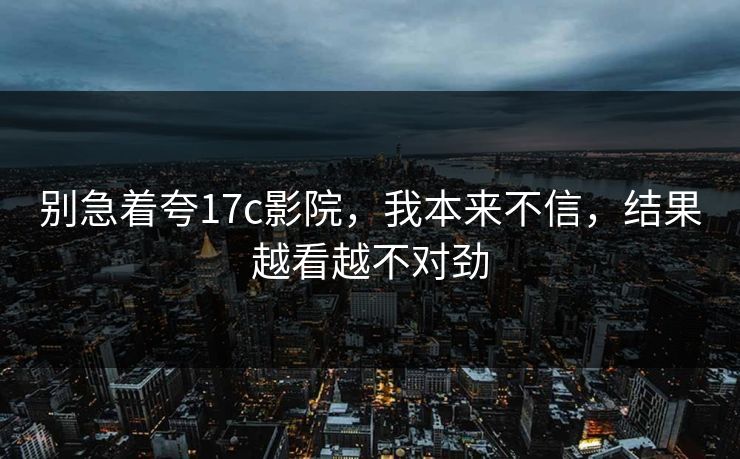 别急着夸17c影院，我本来不信，结果越看越不对劲