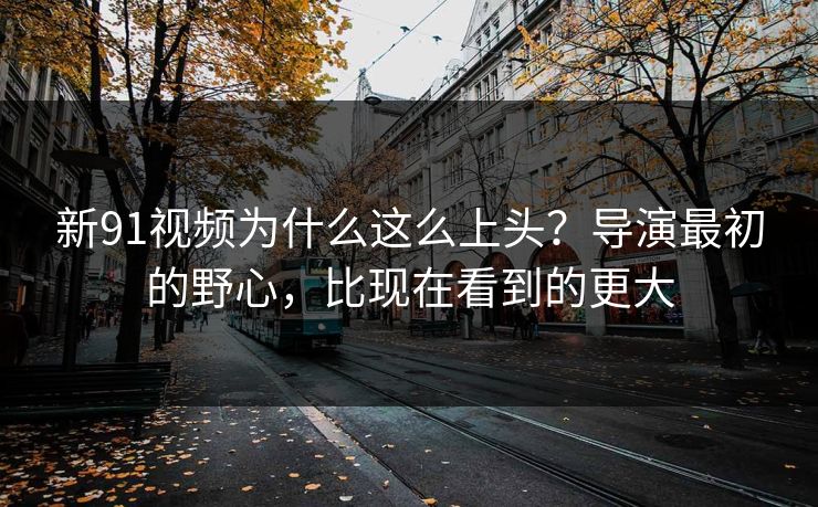 新91视频为什么这么上头？导演最初的野心，比现在看到的更大