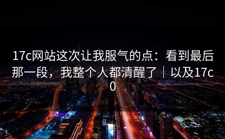 17c网站这次让我服气的点：看到最后那一段，我整个人都清醒了｜以及17c0