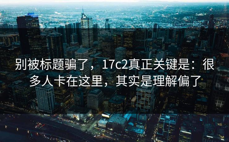 别被标题骗了，17c2真正关键是：很多人卡在这里，其实是理解偏了