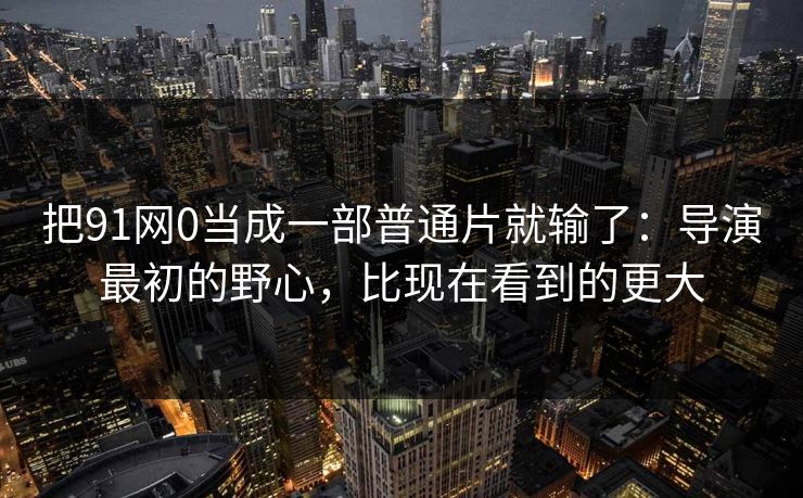 把91网0当成一部普通片就输了：导演最初的野心，比现在看到的更大