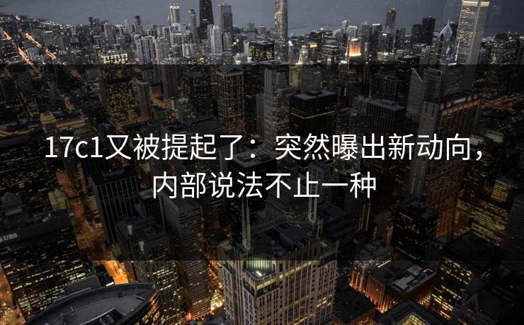 17c1又被提起了：突然曝出新动向，内部说法不止一种