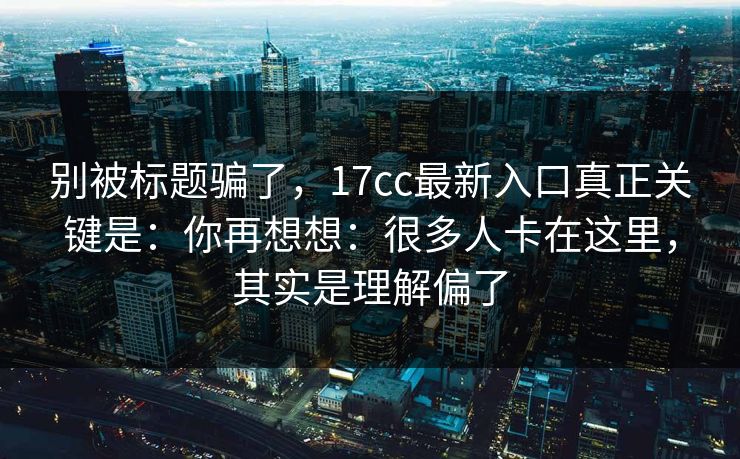 别被标题骗了，17cc最新入口真正关键是：你再想想：很多人卡在这里，其实是理解偏了