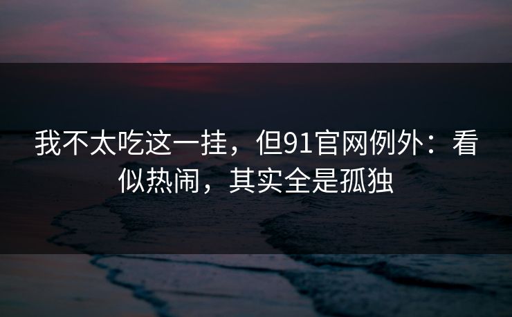 我不太吃这一挂，但91官网例外：看似热闹，其实全是孤独