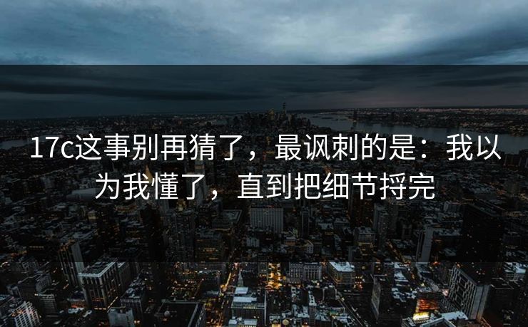 17c这事别再猜了，最讽刺的是：我以为我懂了，直到把细节捋完