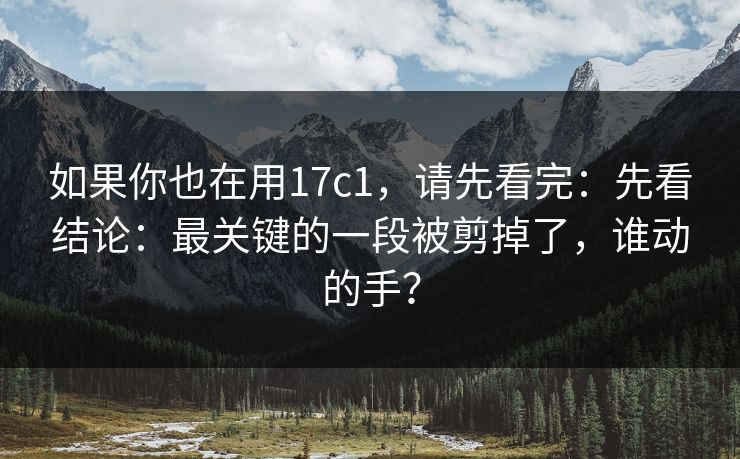 如果你也在用17c1，请先看完：先看结论：最关键的一段被剪掉了，谁动的手？