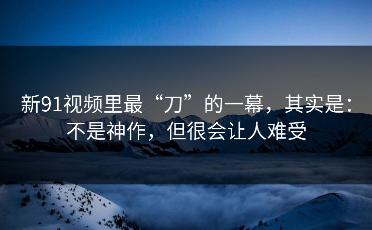 新91视频里最“刀”的一幕，其实是：不是神作，但很会让人难受