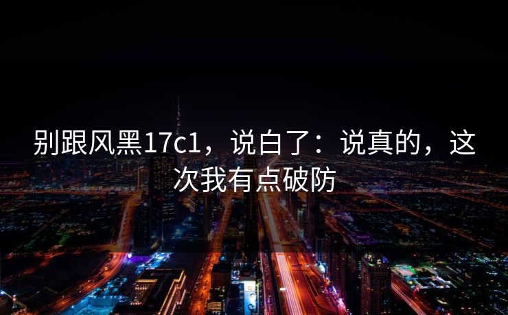 别跟风黑17c1，说白了：说真的，这次我有点破防