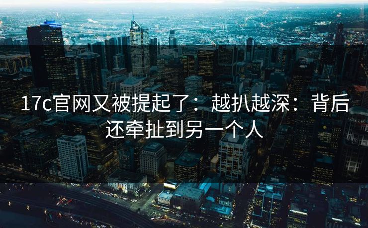 17c官网又被提起了：越扒越深：背后还牵扯到另一个人