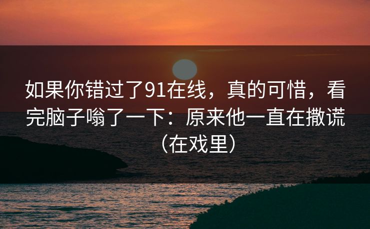如果你错过了91在线，真的可惜，看完脑子嗡了一下：原来他一直在撒谎（在戏里）