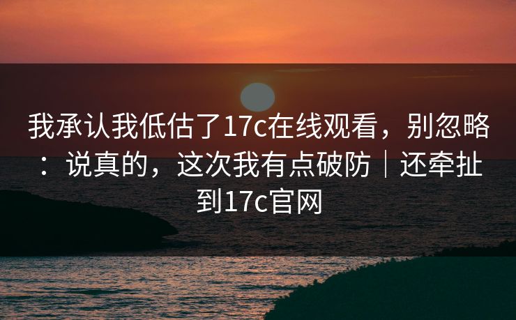 我承认我低估了17c在线观看，别忽略：说真的，这次我有点破防｜还牵扯到17c官网
