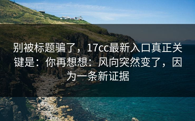 别被标题骗了，17cc最新入口真正关键是：你再想想：风向突然变了，因为一条新证据