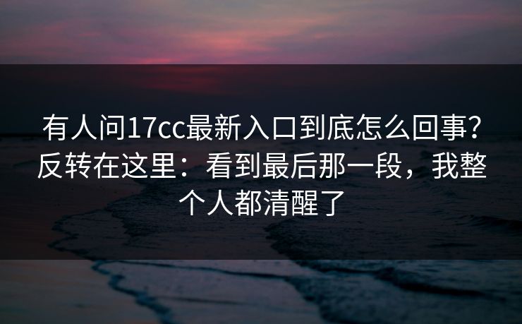有人问17cc最新入口到底怎么回事？反转在这里：看到最后那一段，我整个人都清醒了