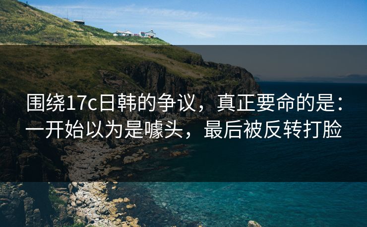 围绕17c日韩的争议，真正要命的是：一开始以为是噱头，最后被反转打脸
