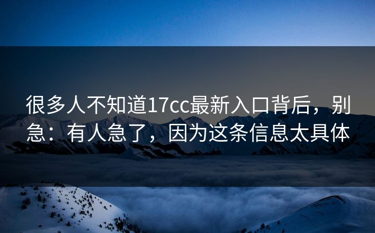 很多人不知道17cc最新入口背后，别急：有人急了，因为这条信息太具体