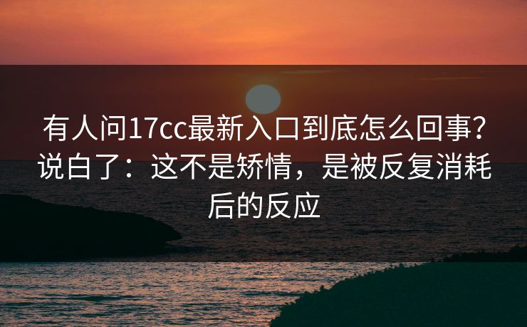有人问17cc最新入口到底怎么回事？说白了：这不是矫情，是被反复消耗后的反应