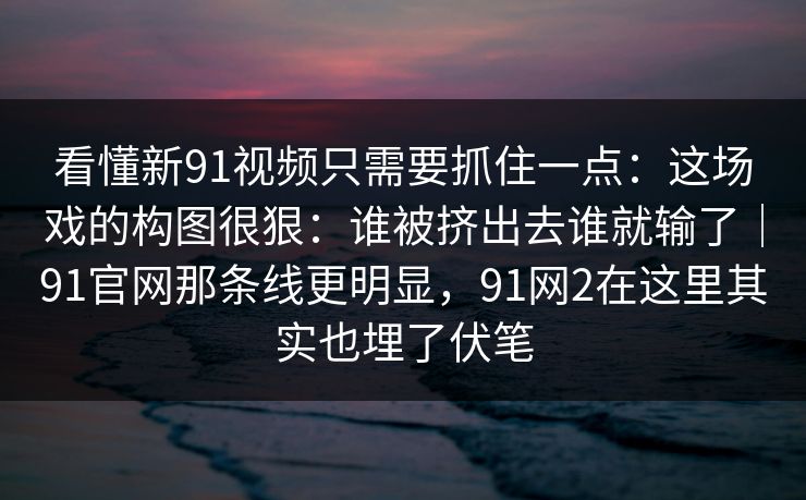 看懂新91视频只需要抓住一点：这场戏的构图很狠：谁被挤出去谁就输了｜91官网那条线更明显，91网2在这里其实也埋了伏笔