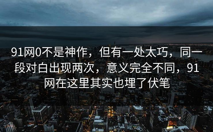 91网0不是神作，但有一处太巧，同一段对白出现两次，意义完全不同，91网在这里其实也埋了伏笔  第1张
