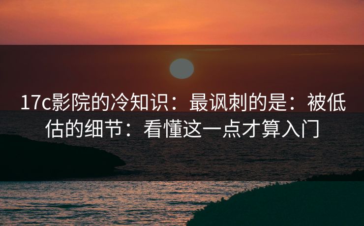 17c影院的冷知识：最讽刺的是：被低估的细节：看懂这一点才算入门  第1张